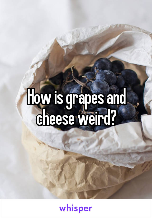 How is grapes and cheese weird?