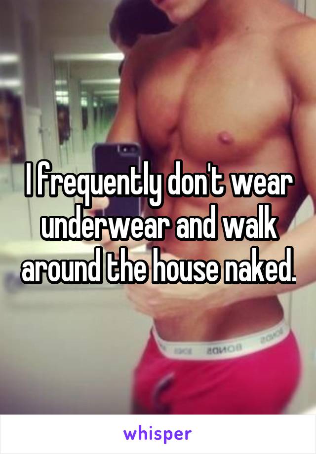 I frequently don't wear underwear and walk around the house naked.