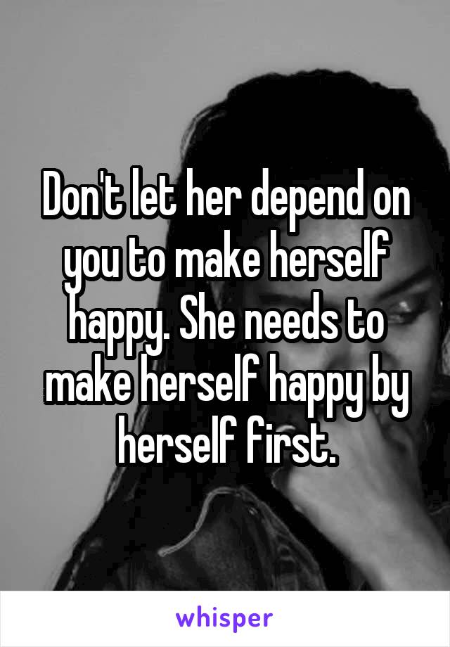 Don't let her depend on you to make herself happy. She needs to make herself happy by herself first.