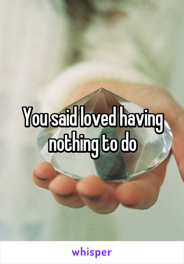 You said loved having nothing to do