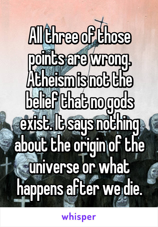 All three of those points are wrong.
Atheism is not the belief that no gods exist. It says nothing about the origin of the universe or what happens after we die.