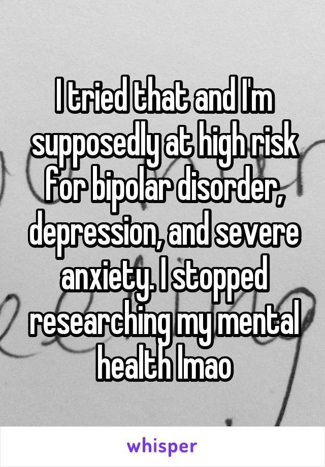 I tried that and I'm supposedly at high risk for bipolar disorder, depression, and severe anxiety. I stopped researching my mental health lmao