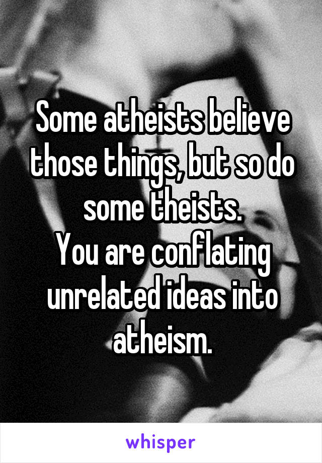 Some atheists believe those things, but so do some theists.
You are conflating unrelated ideas into atheism.