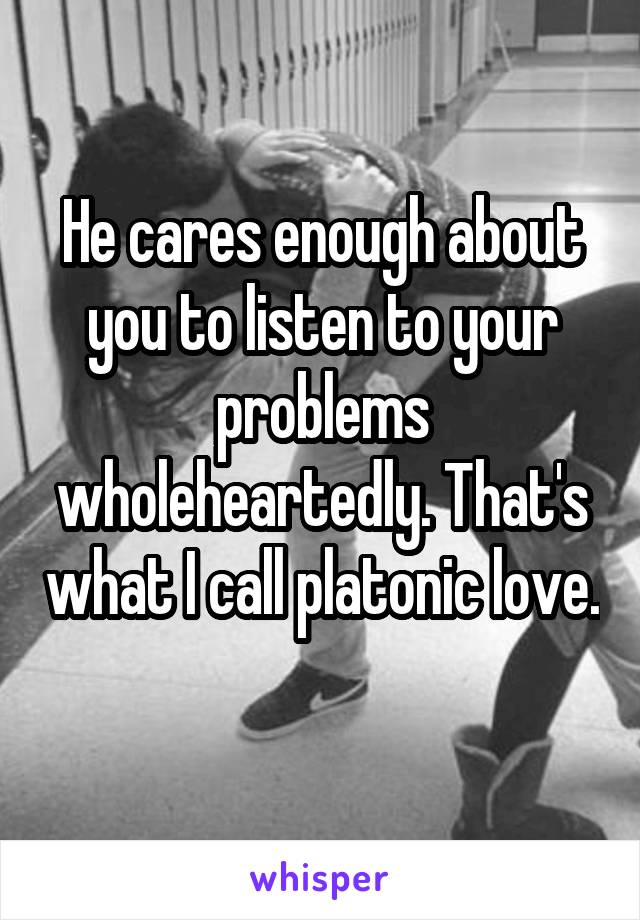 He cares enough about you to listen to your problems wholeheartedly. That's what I call platonic love. 