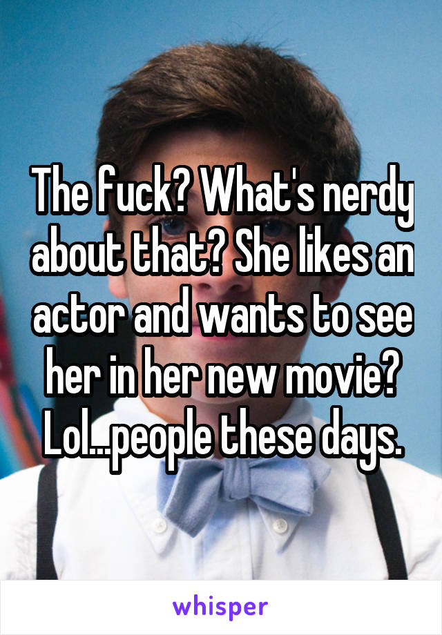 The fuck? What's nerdy about that? She likes an actor and wants to see her in her new movie? Lol...people these days.