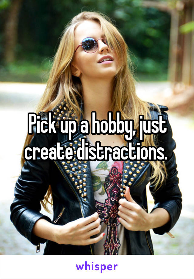 Pick up a hobby, just create distractions. 