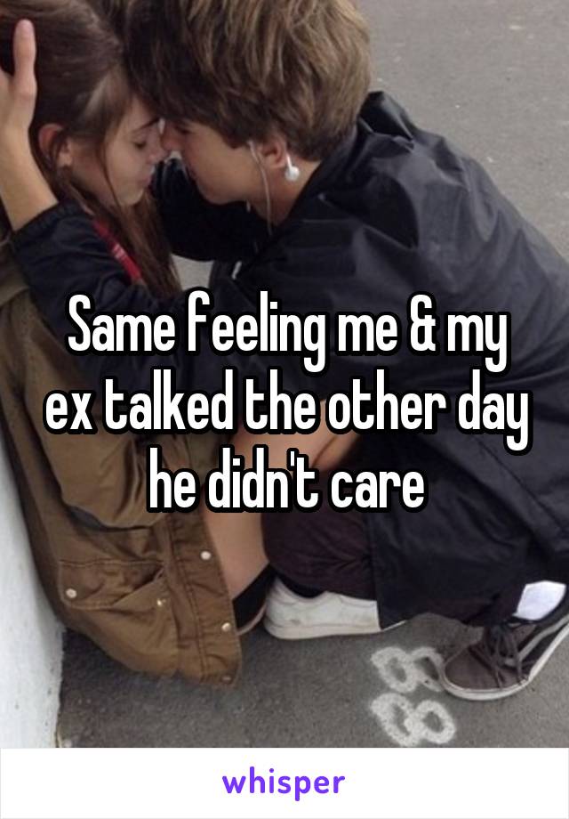 Same feeling me & my ex talked the other day he didn't care