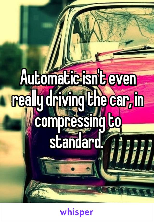 Automatic isn't even really driving the car, in compressing to standard. 