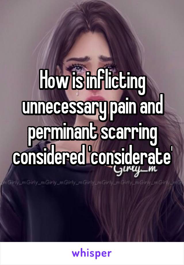 How is inflicting unnecessary pain and perminant scarring considered 'considerate' 