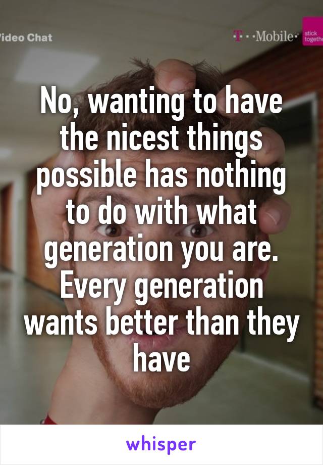 No, wanting to have the nicest things possible has nothing to do with what generation you are. Every generation wants better than they have