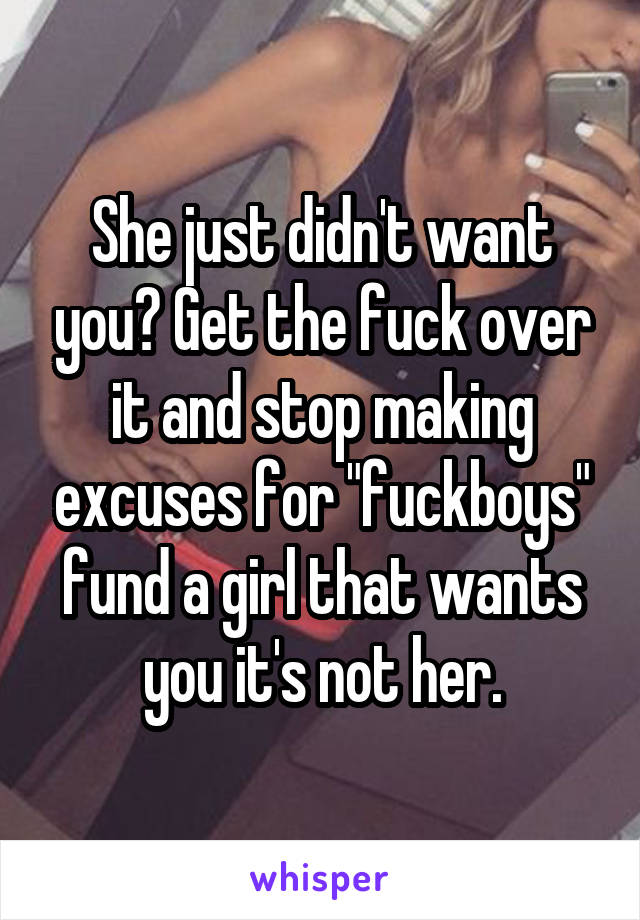 She just didn't want you? Get the fuck over it and stop making excuses for "fuckboys" fund a girl that wants you it's not her.