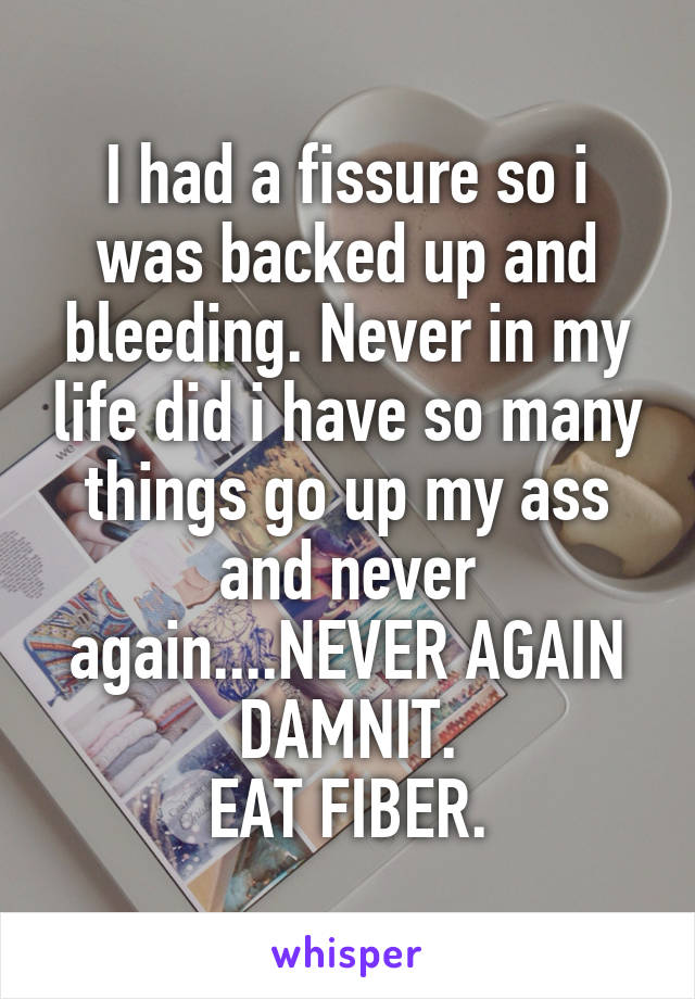 I had a fissure so i was backed up and bleeding. Never in my life did i have so many things go up my ass and never again....NEVER AGAIN DAMNIT.
EAT FIBER.