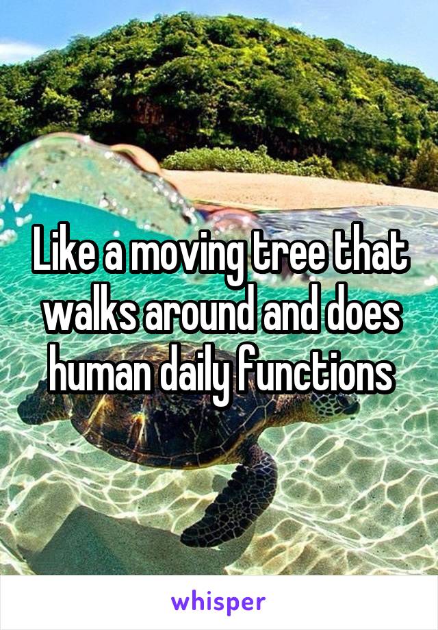 Like a moving tree that walks around and does human daily functions