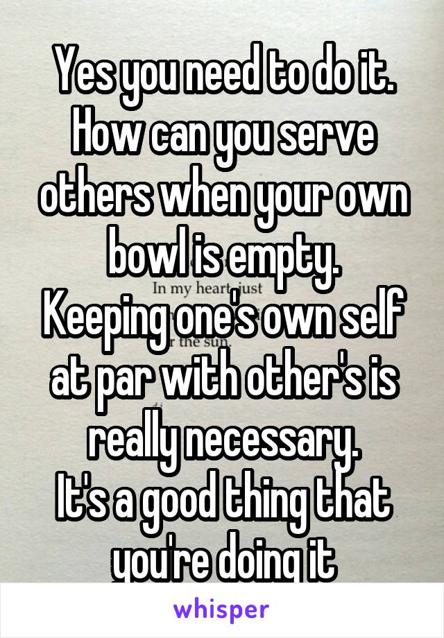 Yes you need to do it.
How can you serve others when your own bowl is empty.
Keeping one's own self at par with other's is really necessary.
It's a good thing that you're doing it