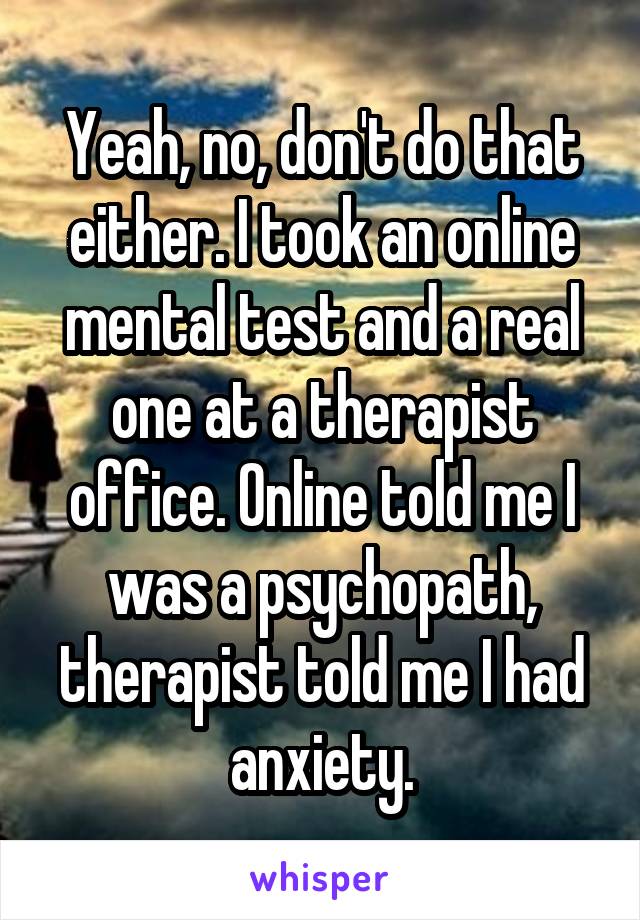 Yeah, no, don't do that either. I took an online mental test and a real one at a therapist office. Online told me I was a psychopath, therapist told me I had anxiety.