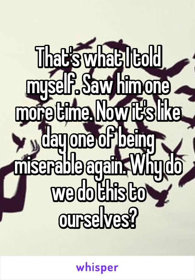 That's what I told myself. Saw him one more time. Now it's like day one of being miserable again. Why do we do this to ourselves?