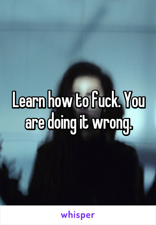 Learn how to fuck. You are doing it wrong.