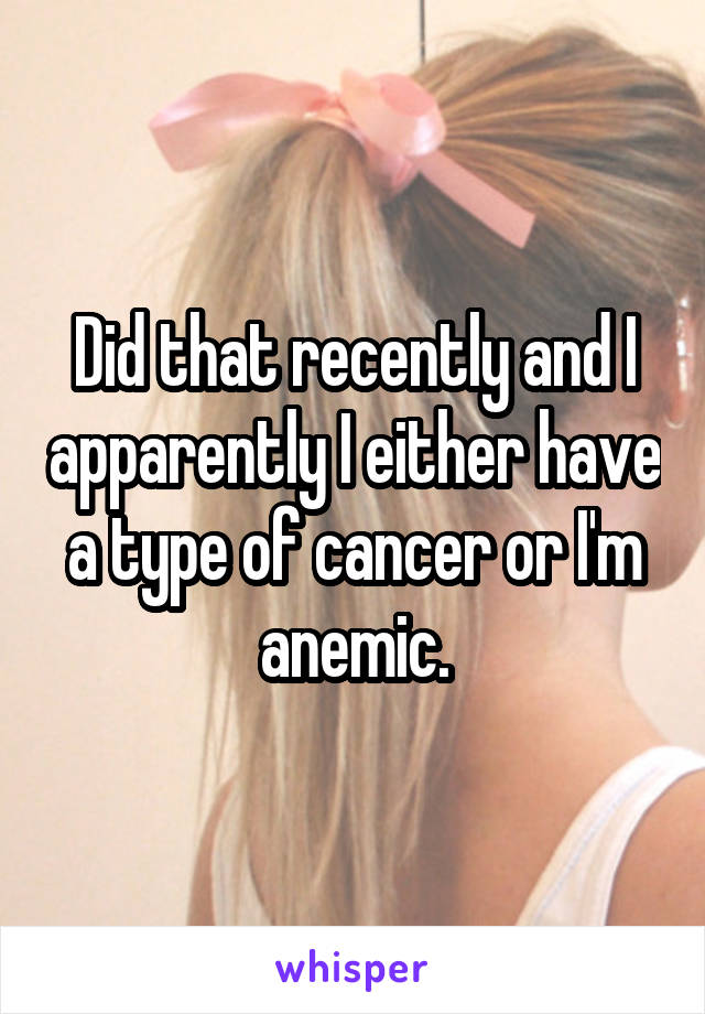 Did that recently and I apparently I either have a type of cancer or I'm anemic.