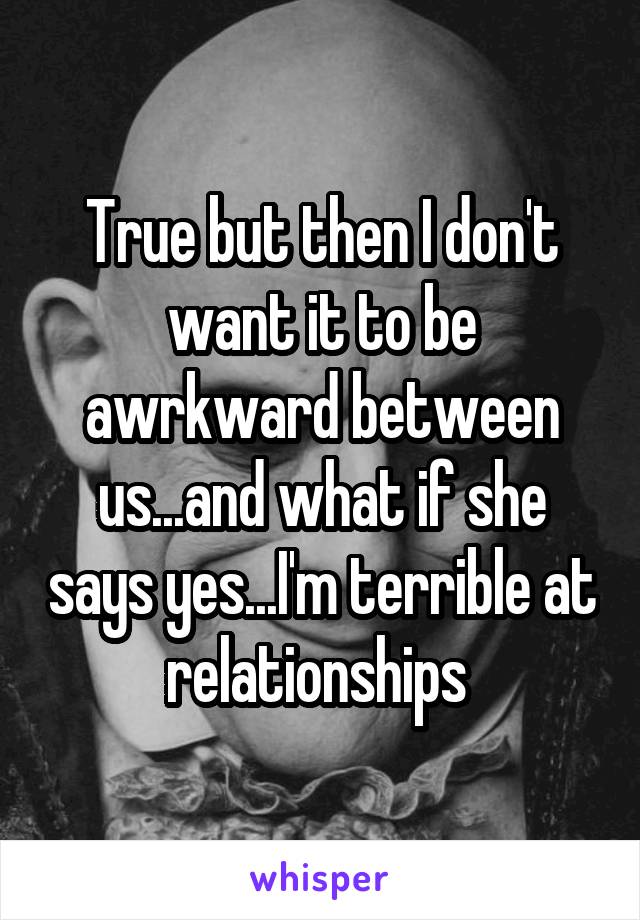 True but then I don't want it to be awrkward between us...and what if she says yes...I'm terrible at relationships 