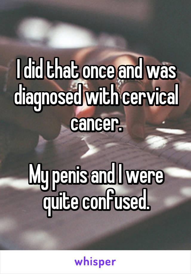 I did that once and was diagnosed with cervical cancer.

My penis and I were quite confused.