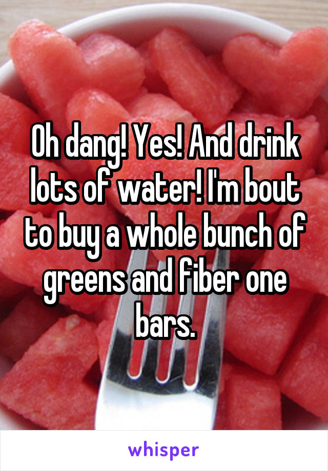 Oh dang! Yes! And drink lots of water! I'm bout to buy a whole bunch of greens and fiber one bars.