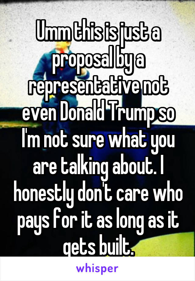 Umm this is just a proposal by a representative not even Donald Trump so I'm not sure what you are talking about. I honestly don't care who pays for it as long as it gets built.