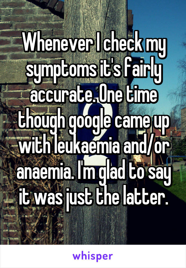 Whenever I check my symptoms it's fairly accurate. One time though google came up with leukaemia and/or anaemia. I'm glad to say it was just the latter.
