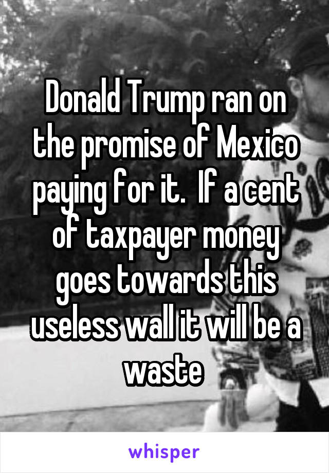 Donald Trump ran on the promise of Mexico paying for it.  If a cent of taxpayer money goes towards this useless wall it will be a waste 