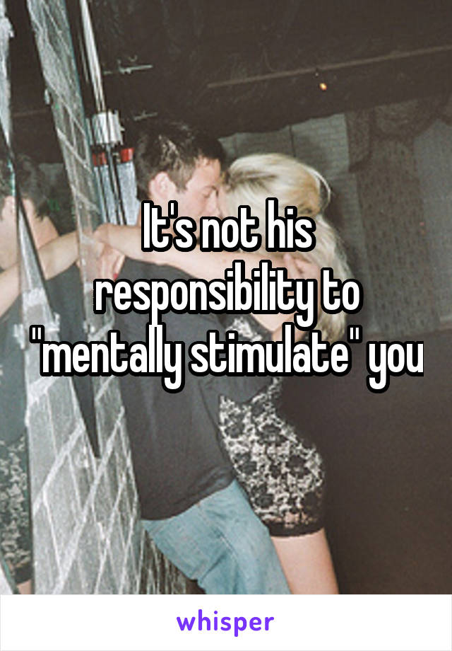 It's not his responsibility to "mentally stimulate" you 