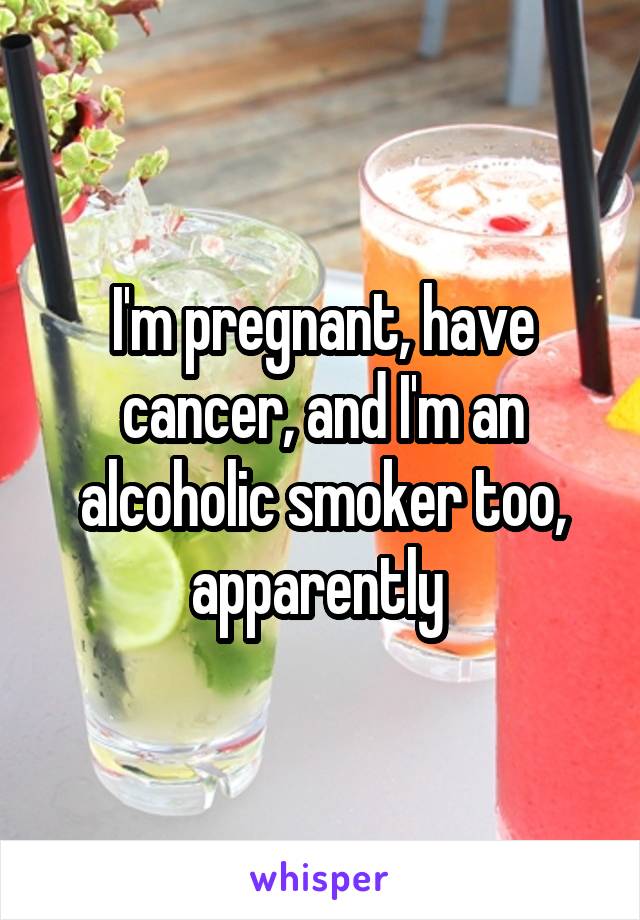 I'm pregnant, have cancer, and I'm an alcoholic smoker too, apparently 