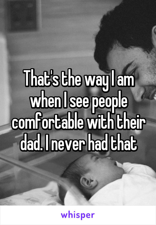 That's the way I am when I see people comfortable with their dad. I never had that