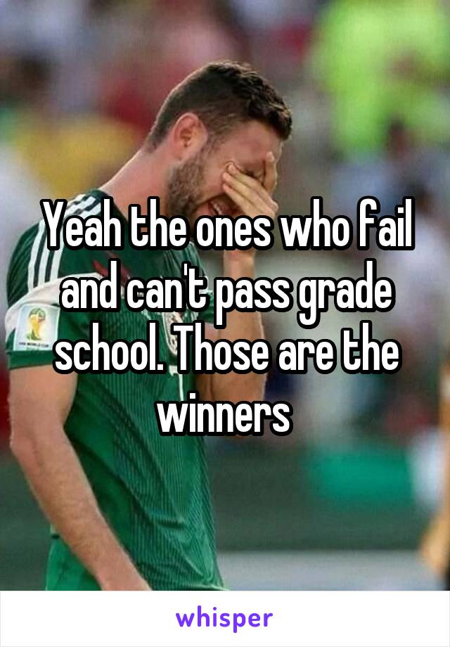 Yeah the ones who fail and can't pass grade school. Those are the winners 