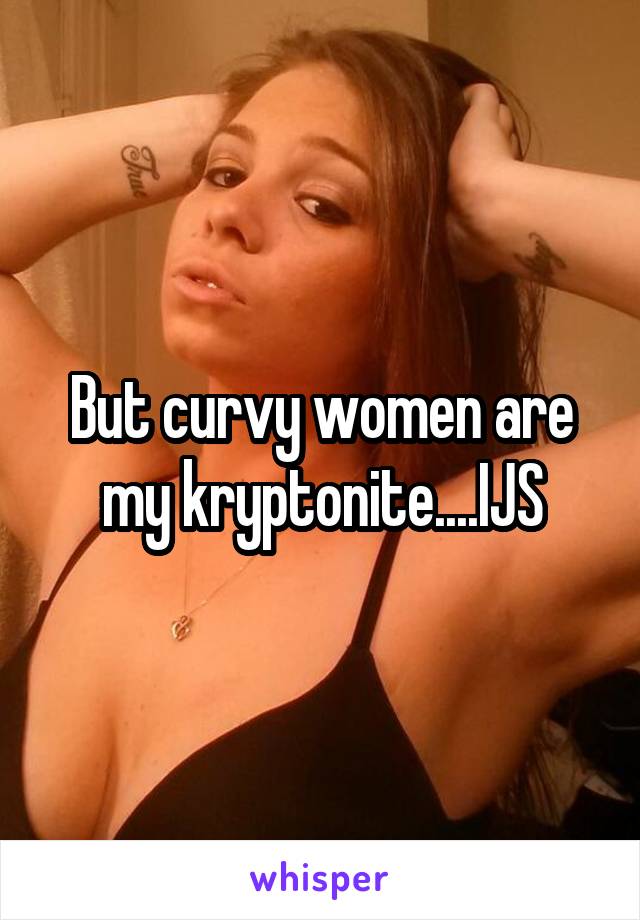 But curvy women are my kryptonite....IJS