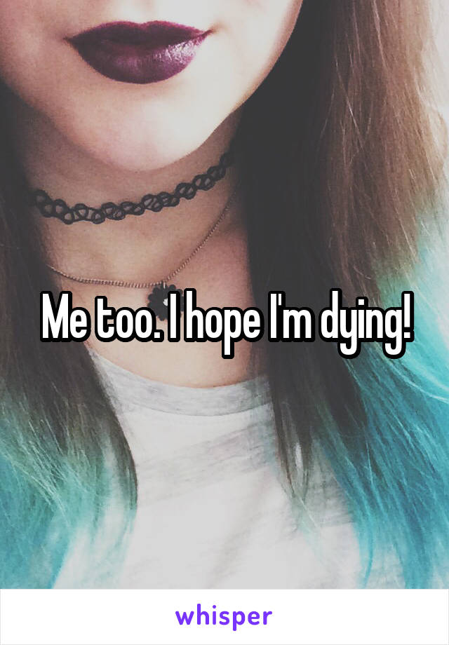 Me too. I hope I'm dying!