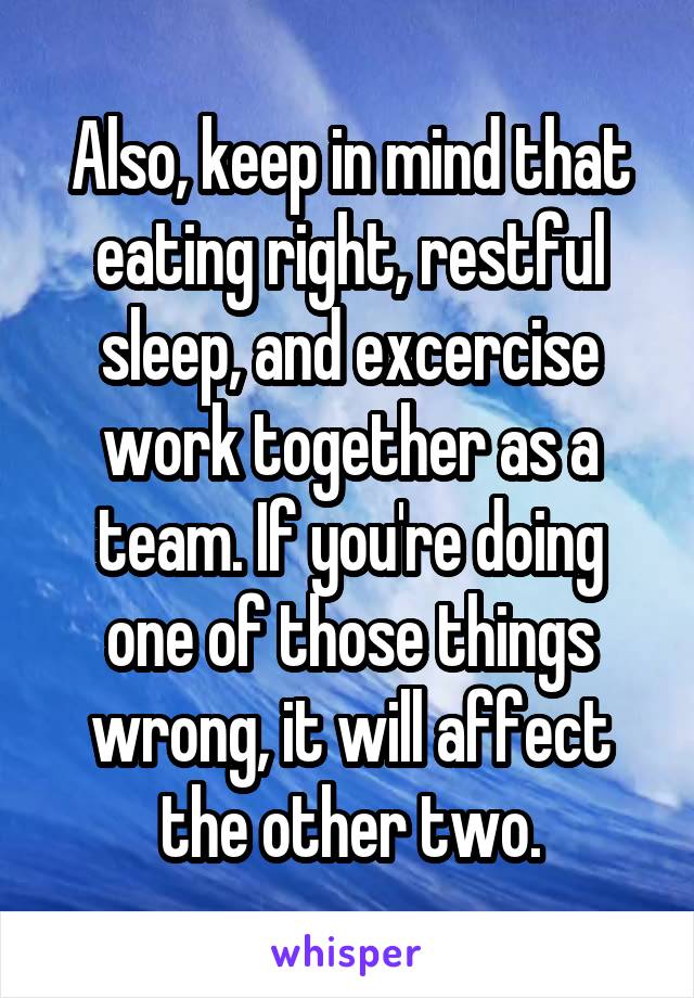 Also, keep in mind that eating right, restful sleep, and excercise work together as a team. If you're doing one of those things wrong, it will affect the other two.