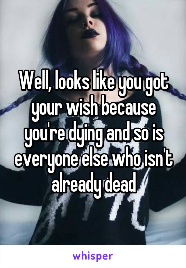 Well, looks like you got your wish because you're dying and so is everyone else who isn't already dead