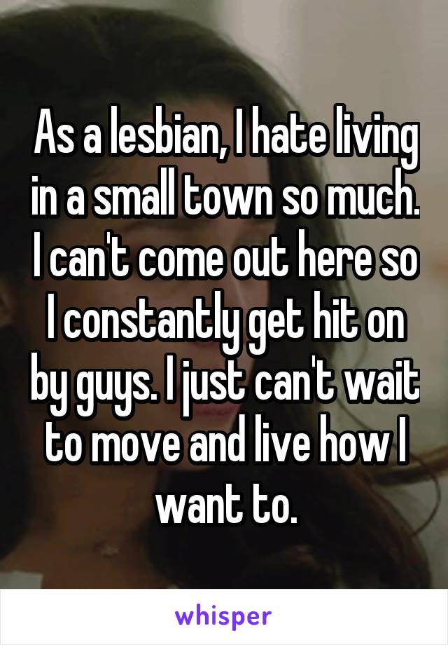 As a lesbian, I hate living in a small town so much. I can't come out here so I constantly get hit on by guys. I just can't wait to move and live how I want to.