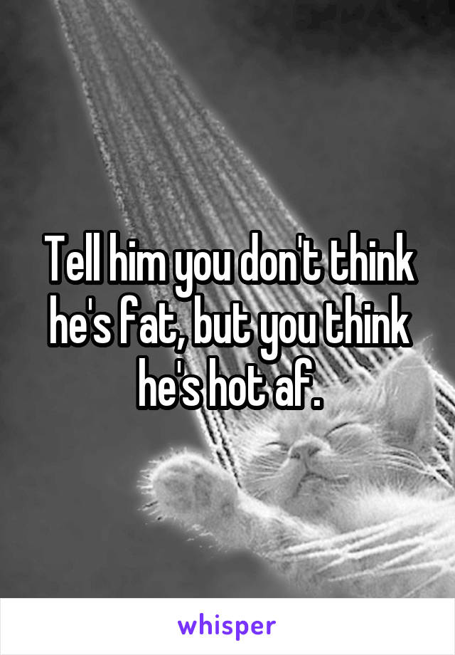 Tell him you don't think he's fat, but you think he's hot af.