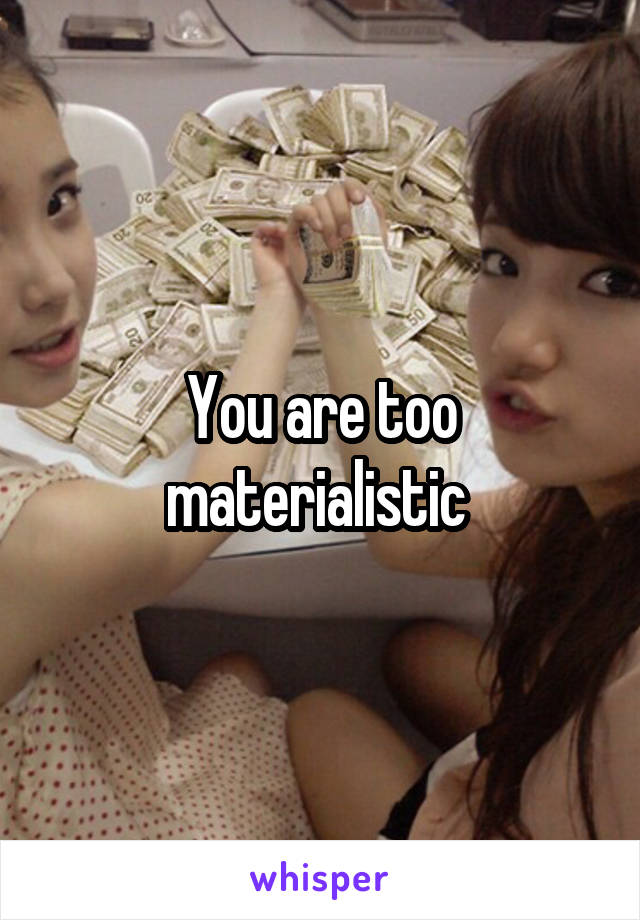 You are too materialistic 