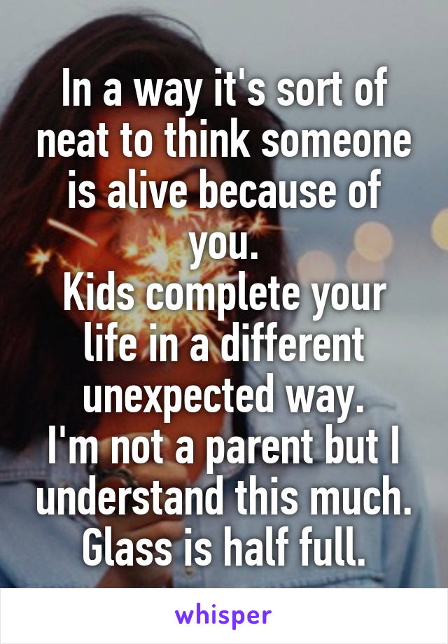 In a way it's sort of neat to think someone is alive because of you.
Kids complete your life in a different unexpected way.
I'm not a parent but I understand this much.
Glass is half full.