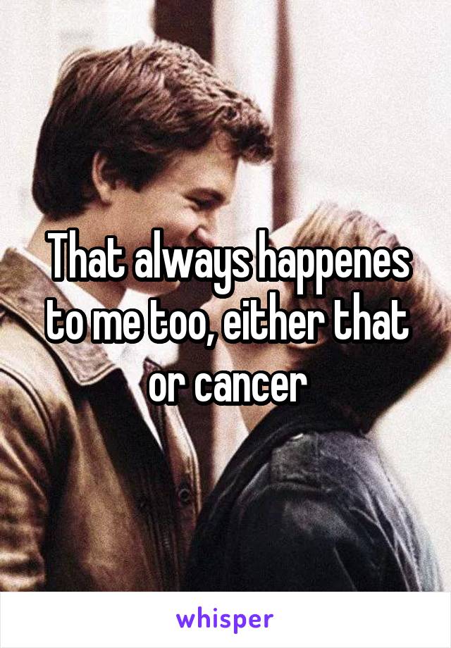 That always happenes to me too, either that or cancer