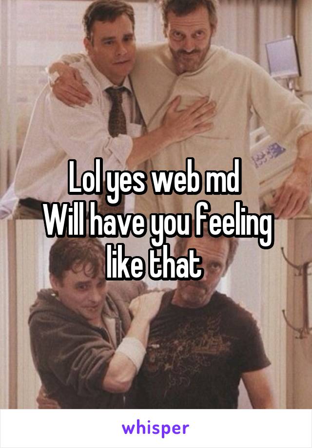 Lol yes web md 
Will have you feeling like that 