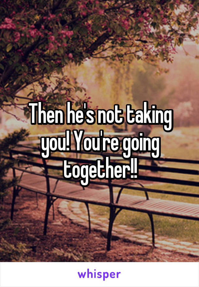 Then he's not taking you! You're going together!!