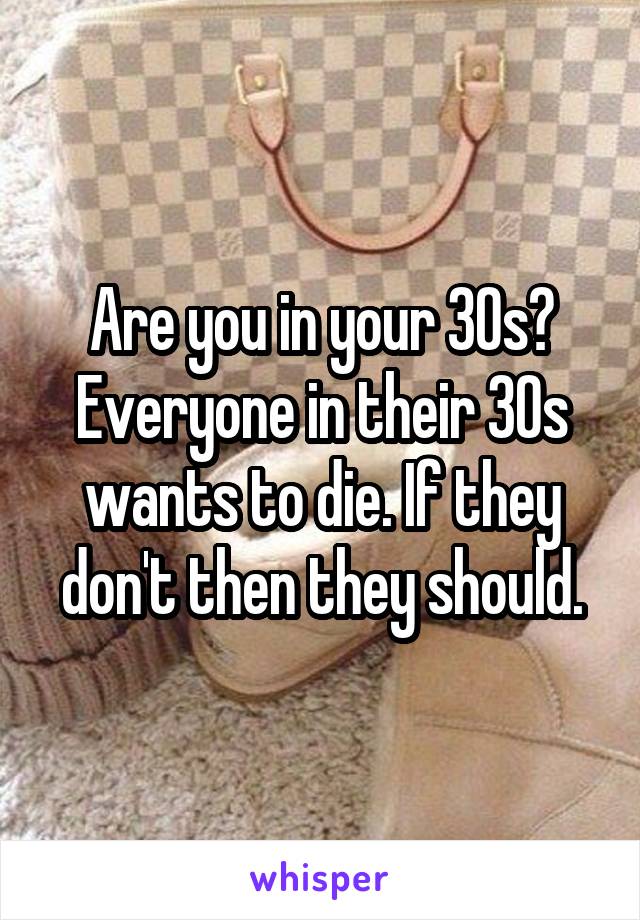 Are you in your 30s? Everyone in their 30s wants to die. If they don't then they should.