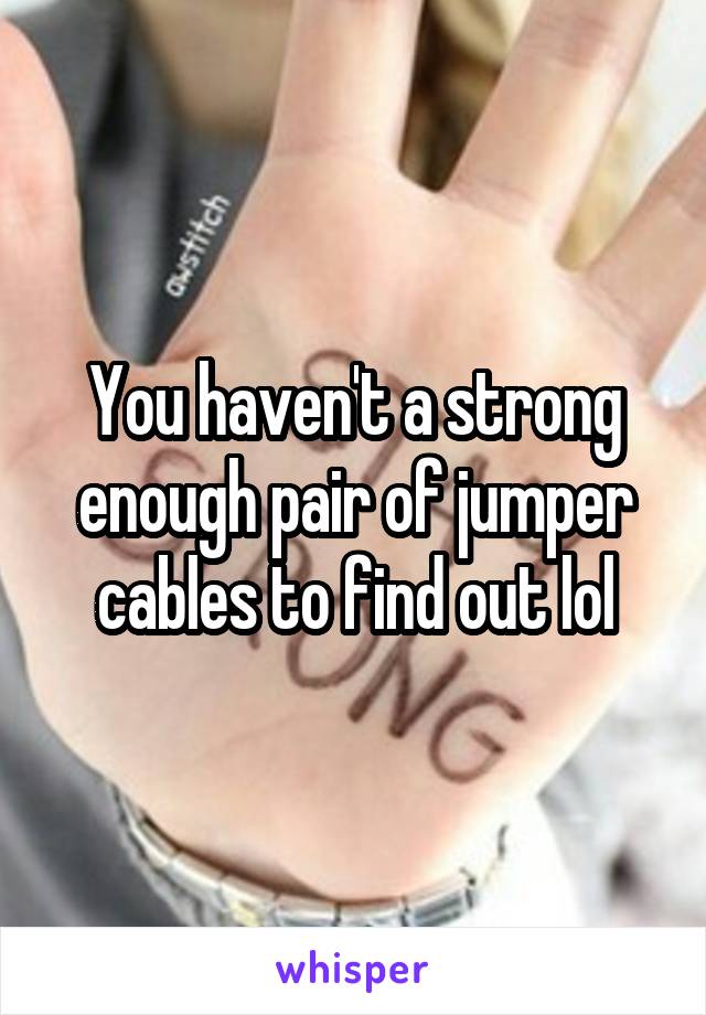 You haven't a strong enough pair of jumper cables to find out lol