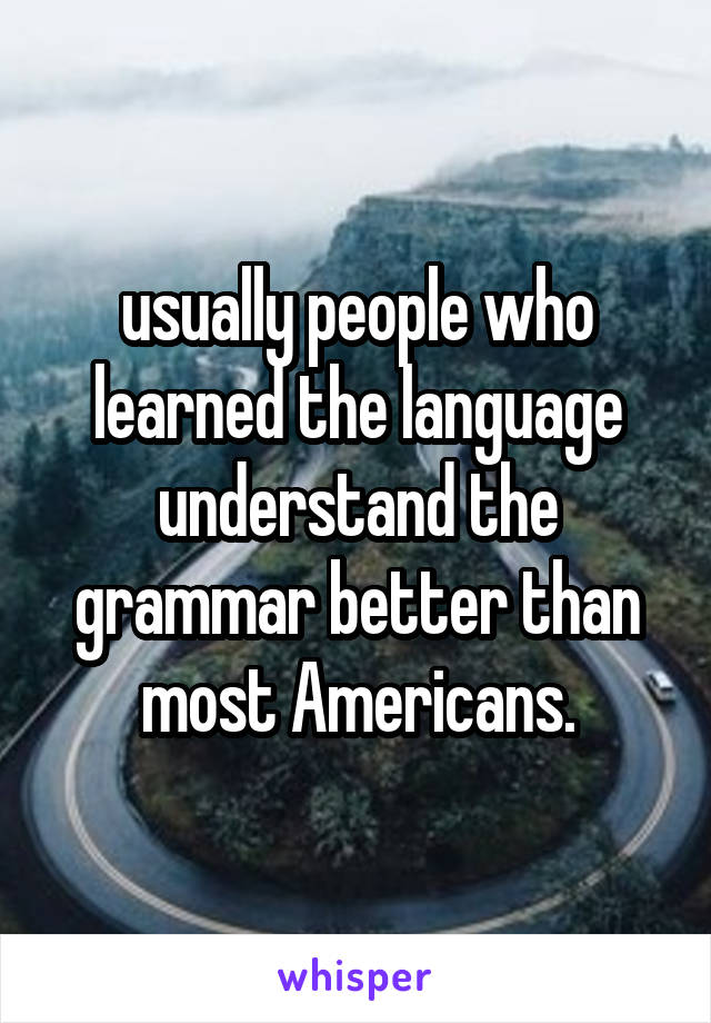  usually people who learned the language understand the grammar better than most Americans.