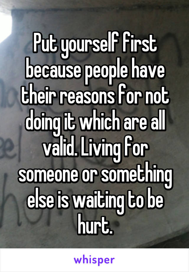 Put yourself first because people have their reasons for not doing it which are all valid. Living for someone or something else is waiting to be hurt.