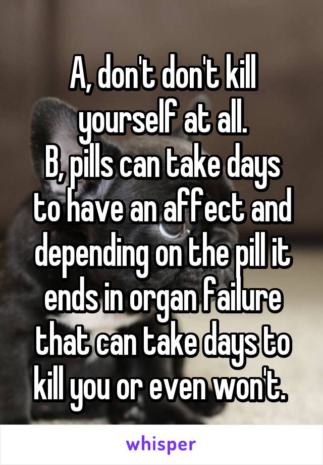 A, don't don't kill yourself at all.
B, pills can take days to have an affect and depending on the pill it ends in organ failure that can take days to kill you or even won't. 