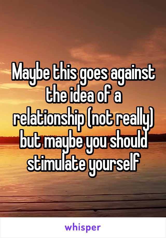 Maybe this goes against the idea of a relationship (not really) but maybe you should stimulate yourself