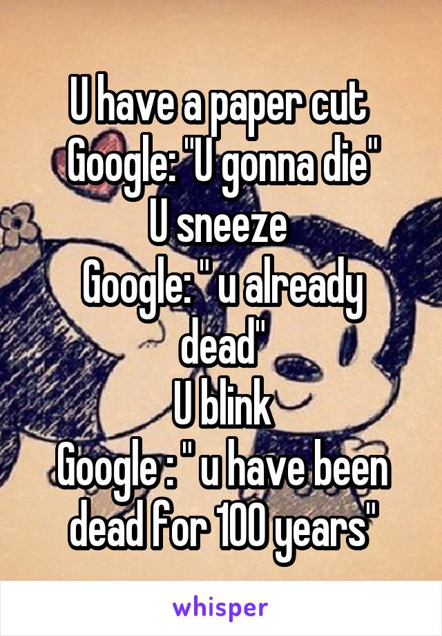 U have a paper cut 
Google: "U gonna die"
U sneeze 
Google: " u already dead"
U blink
Google : " u have been dead for 100 years"